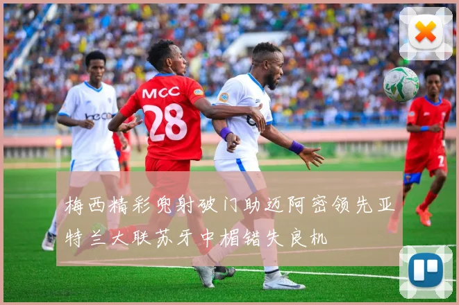 梅西精彩兜射破门助迈阿密领先亚特兰大联苏牙中楣错失良机