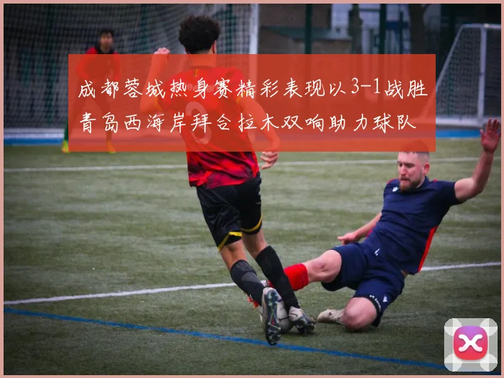 成都蓉城热身赛精彩表现以3-1战胜青岛西海岸拜合拉木双响助力球队胜利