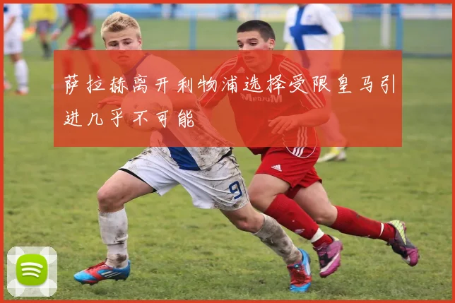 萨拉赫离开利物浦选择受限皇马引进几乎不可能