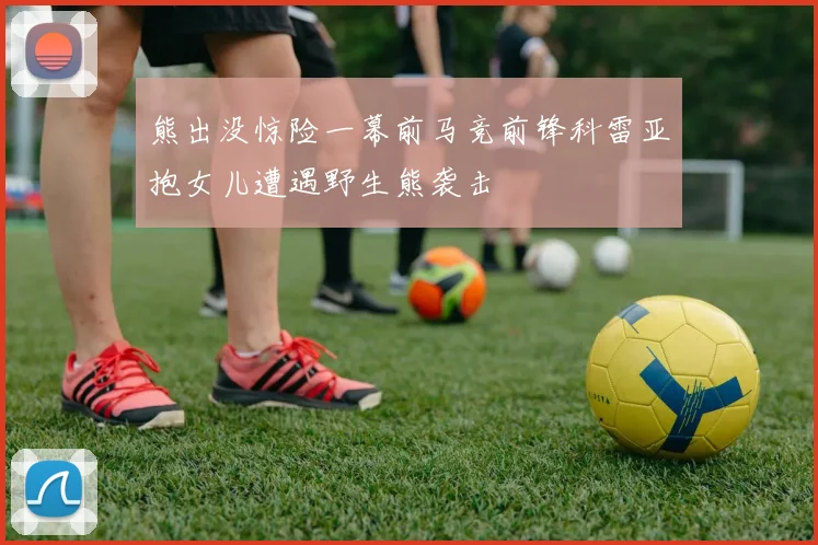 熊出没惊险一幕前马竞前锋科雷亚抱女儿遭遇野生熊袭击