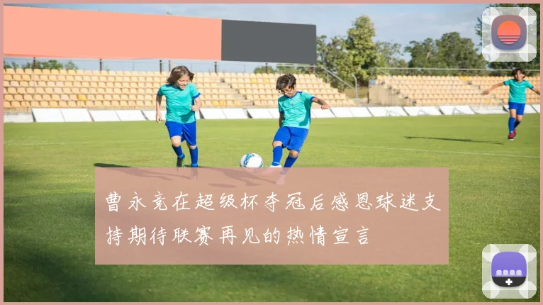 曹永竞在超级杯夺冠后感恩球迷支持期待联赛再见的热情宣言