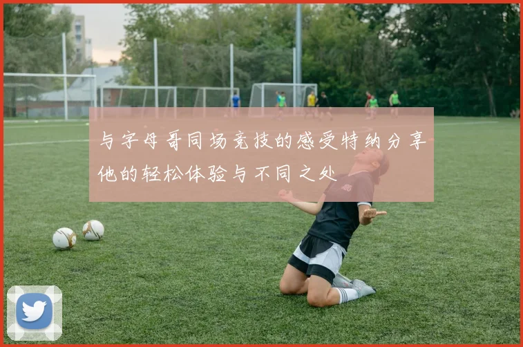 与字母哥同场竞技的感受特纳分享他的轻松体验与不同之处
