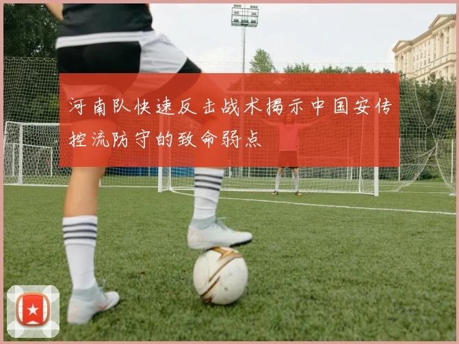 河南队快速反击战术揭示中国安传控流防守的致命弱点
