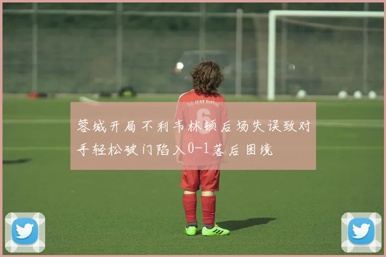 蓉城开局不利韦林顿后场失误致对手轻松破门陷入0-1落后困境