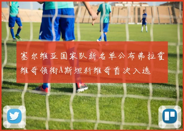 塞尔维亚国家队新名单公布弗拉霍维奇领衔A斯坦科维奇首次入选