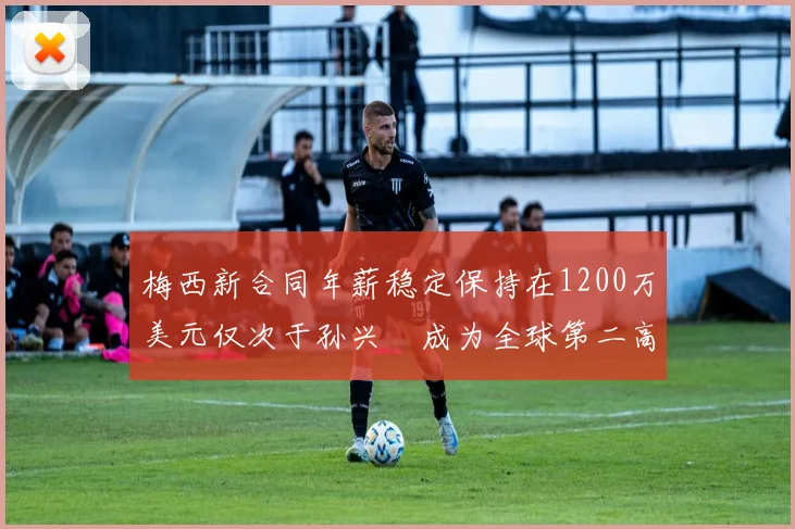 梅西新合同年薪稳定保持在1200万美元仅次于孙兴慜成为全球第二高薪球员