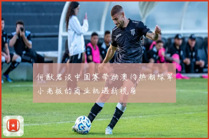 何猷君谈中国赛带动澳门热潮绿军小老板的商业机遇新视角