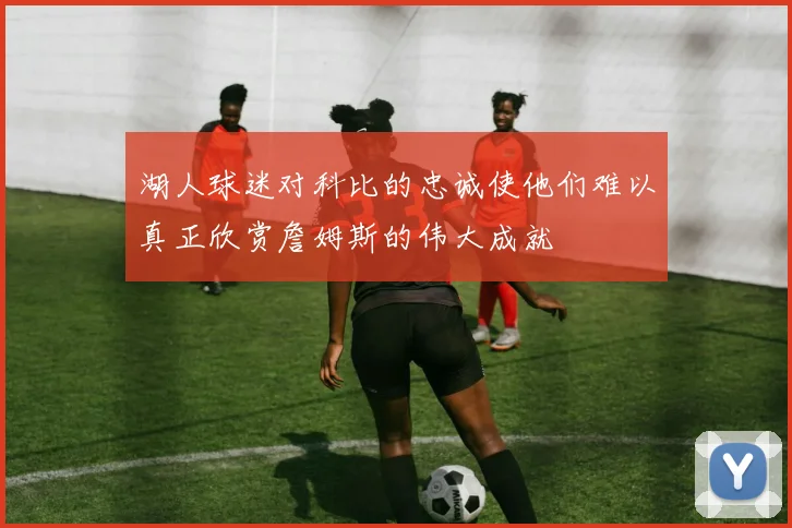 湖人球迷对科比的忠诚使他们难以真正欣赏詹姆斯的伟大成就