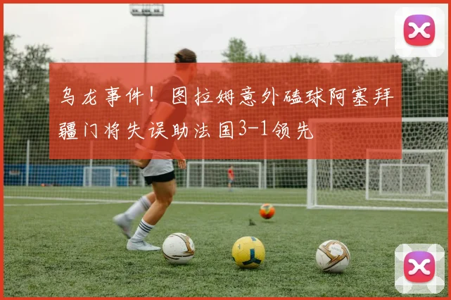 乌龙事件！图拉姆意外磕球阿塞拜疆门将失误助法国3-1领先