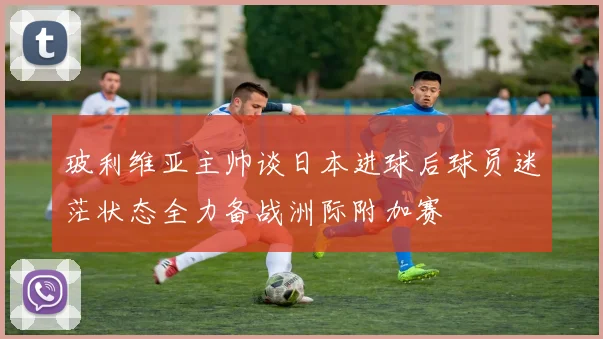 玻利维亚主帅谈日本进球后球员迷茫状态全力备战洲际附加赛