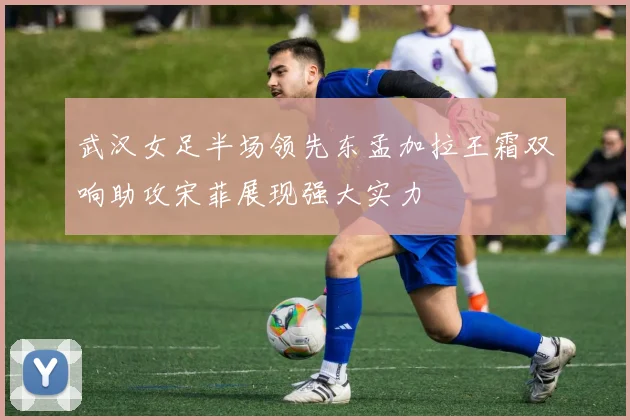武汉女足半场领先东孟加拉王霜双响助攻宋菲展现强大实力