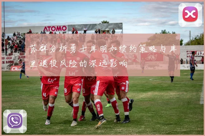 苏群分析勇士库明加续约策略与库里退役风险的深远影响