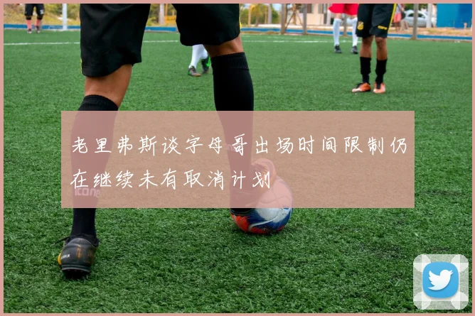 老里弗斯谈字母哥出场时间限制仍在继续未有取消计划