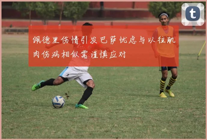佩德里伤情引发巴萨忧虑与以往肌肉伤病相似需谨慎应对