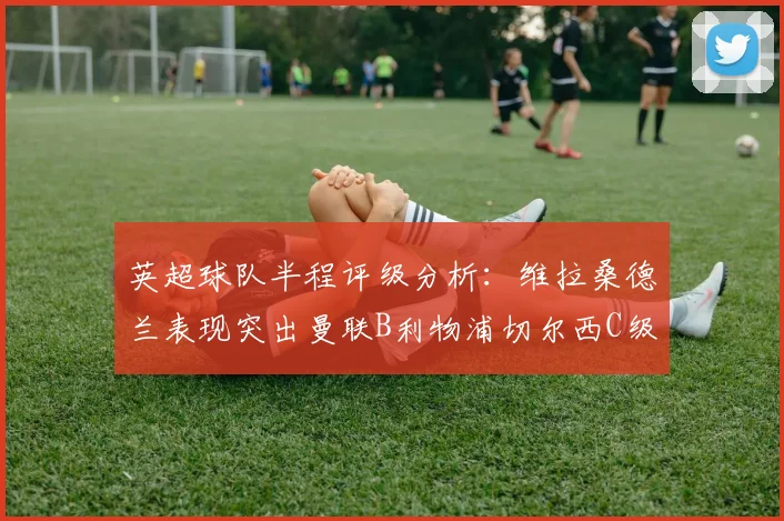 英超球队半程评级分析：维拉桑德兰表现突出曼联B利物浦切尔西C级评定