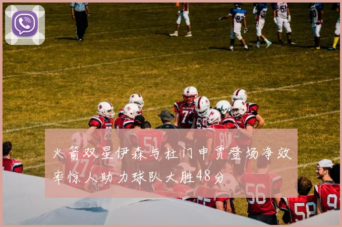 火箭双星伊森与杜门申贾登场净效率惊人助力球队大胜48分