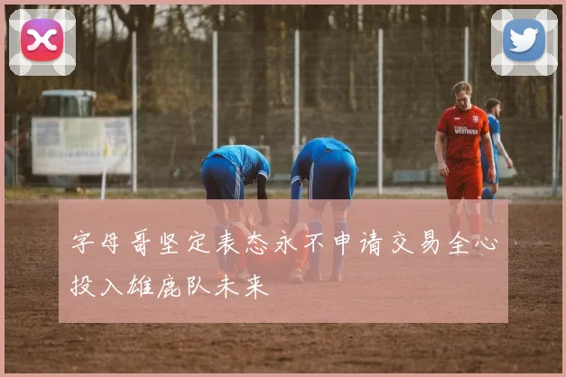 字母哥坚定表态永不申请交易全心投入雄鹿队未来