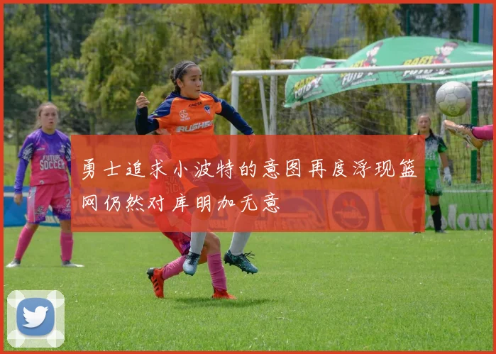 勇士追求小波特的意图再度浮现篮网仍然对库明加无意