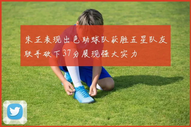朱正表现出色助球队获胜五星队友联手砍下37分展现强大实力