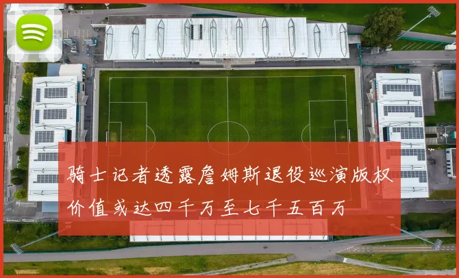 骑士记者透露詹姆斯退役巡演版权价值或达四千万至七千五百万