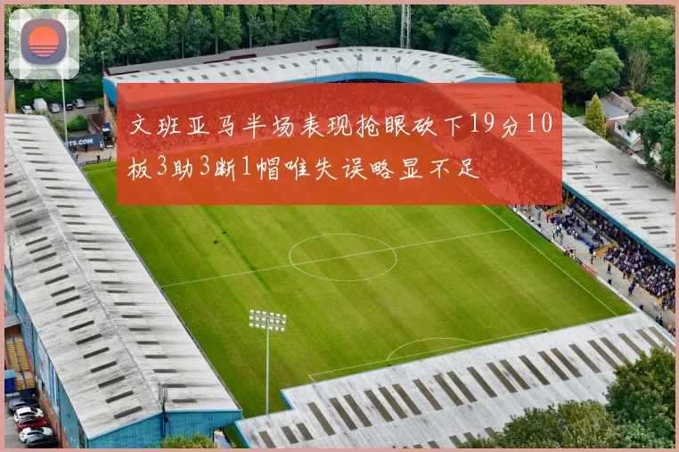 文班亚马半场表现抢眼砍下19分10板3助3断1帽唯失误略显不足