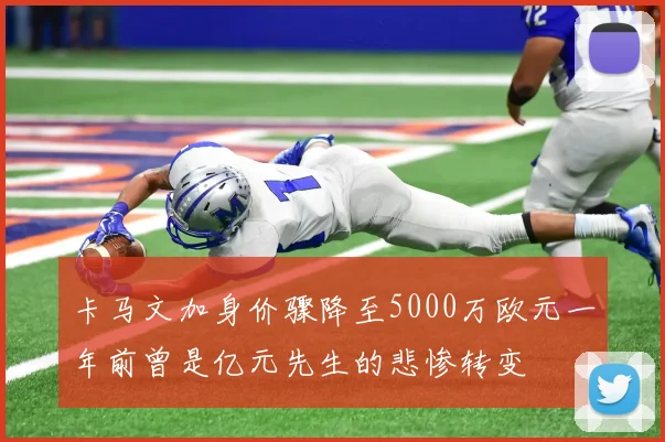 卡马文加身价骤降至5000万欧元一年前曾是亿元先生的悲惨转变