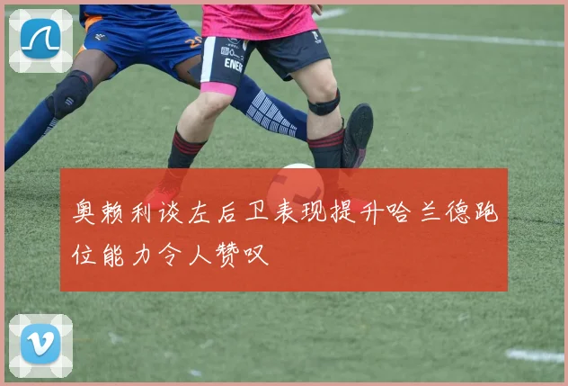 奥赖利谈左后卫表现提升哈兰德跑位能力令人赞叹