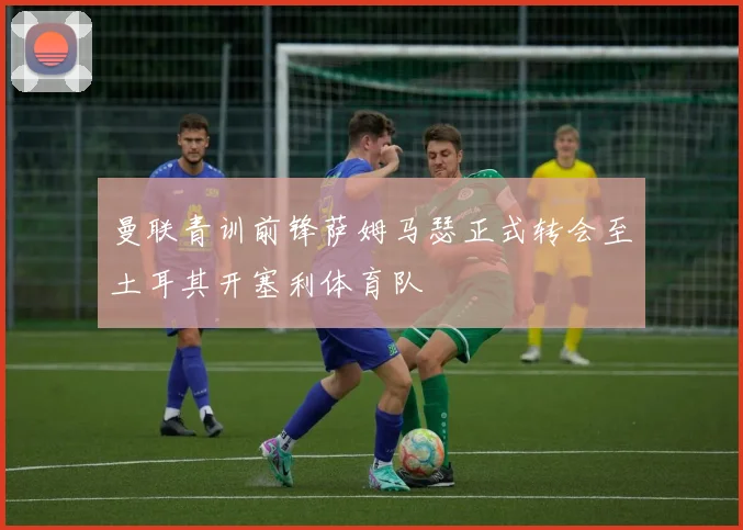 曼联青训前锋萨姆马瑟正式转会至土耳其开塞利体育队