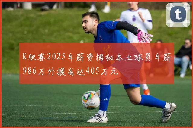 K联赛2025年薪资揭秘本土球员年薪986万外援高达405万元