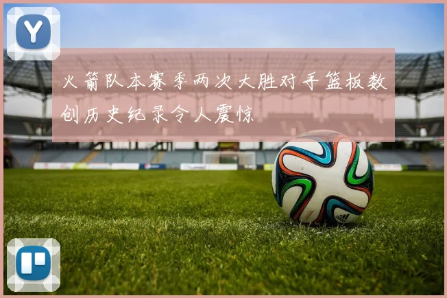 火箭队本赛季两次大胜对手篮板数创历史纪录令人震惊