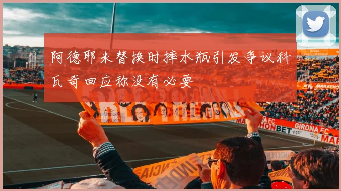 阿德耶米替换时摔水瓶引发争议科瓦奇回应称没有必要