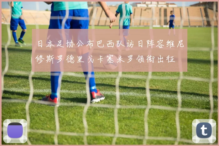 日本足协公布巴西队访日阵容维尼修斯罗德里戈卡塞米罗领衔出征