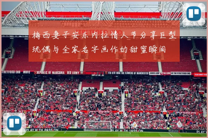 梅西妻子安东内拉情人节分享巨型玩偶与全家名字画作的甜蜜瞬间