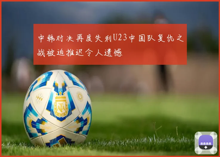 中韩对决再度失利U23中国队复仇之战被迫推迟令人遗憾